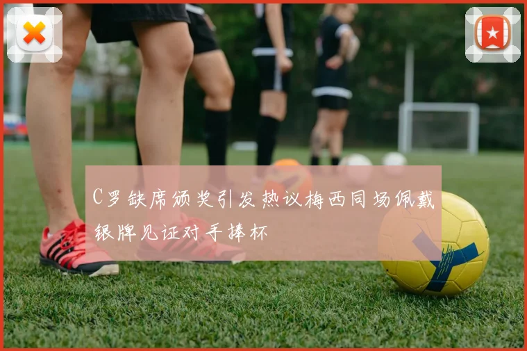 C罗缺席颁奖引发热议梅西同场佩戴银牌见证对手捧杯