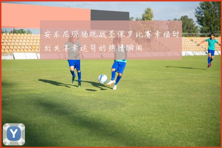 安东尼现场观战圣保罗比赛幸福时刻共享幸运符的热情瞬间