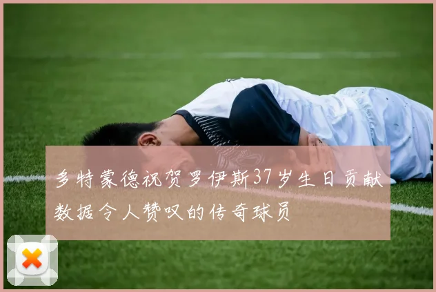 多特蒙德祝贺罗伊斯37岁生日贡献数据令人赞叹的传奇球员