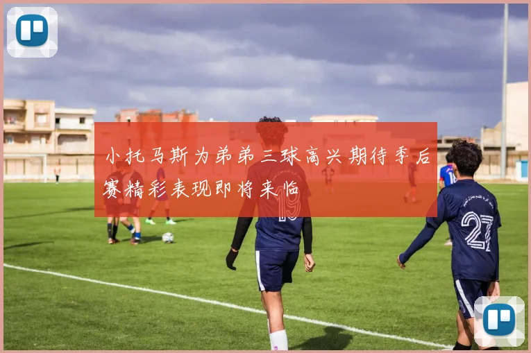 小托马斯为弟弟三球高兴期待季后赛精彩表现即将来临