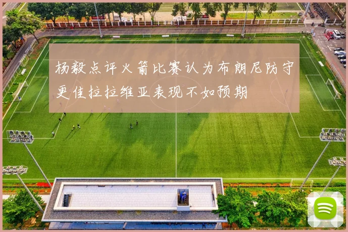 杨毅点评火箭比赛认为布朗尼防守更佳拉拉维亚表现不如预期
