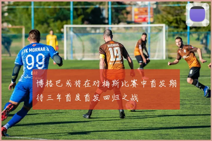博格巴或将在对梅斯比赛中首发期待三年首度首发回归之战