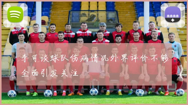 李可谈球队伤病情况外界评价不够全面引发关注